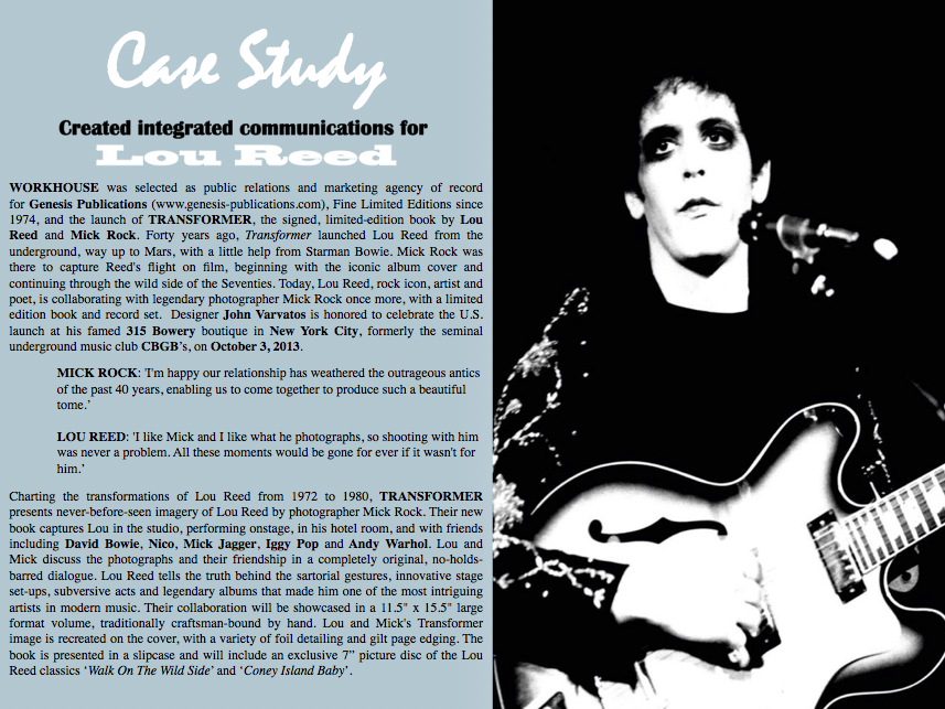 LOU REED | MICK ROCK  TRANSFORMER GENESIS PUBLICATIONS FINE LIMITED EDITIONS SINCE 1974 S E L E C T S WORKHOUSE AS AGENCY OF RECORD NEW YORK - WORKHOUSE (workhousepr.com) one of the country's leading public relations and integrated creative agencies, today announced that it has been selected as public relations and marketing agency of record for Genesis Publications (www.genesis-publications.com), Fine Limited Editions since 1974, and the launch of TRANSFORMER, the signed, limited-edition book by Lou Reed and Mick Rock. As PR agency of record, WORKHOUSE will direct a program to bring branded visibility to Transformer  domestically, including media and trade relations, and national and local market consumer cultivation. Interested media please contact Workhouse, CEO Adam Nelson directly via email  nelson@workhousepr.com or by telephone +1. 212. 645. 8006  Forty years ago, Transformer launched Lou Reed from the underground, way up to Mars, with a little help from Starman Bowie. Mick Rock was there to capture Reed's flight on film, beginning with the iconic album cover and continuing through the wild side of the Seventies.  Today, Lou Reed, rock icon, artist and poet, is collaborating with legendary photographer Mick Rock once more, with a limited edition book and record set.  Designer John Varvatos is honored to celebrate the U.S. launch at his famed 315 Bowery boutique in New York City, formerly the seminal underground music club CBGB’s, on October 3, 2013.  Interested media please contact Workhouse, CEO Adam Nelson directly via email  nelson@workhousepr.com or by telephone +1. 646. 205. 3540  MICK ROCK: 'I'm happy our relationship has weathered the outrageous antics of the past 40 years, enabling us to come together to produce such a beautiful tome.'  LOU REED: 'I like Mick and I like what he photographs, so shooting with him was never a problem. All these moments would be gone for ever if it wasn't for him.'  JOHN VARVATOS: ‘Lou and Mick's new book takes us on an amazing journey that has had a significant and lasting impact on music and fashion for over 40 years.  True pioneers and re-inventors, I am excited to host them for their launch of this incredible, sexy, delicious, outrageous, inspiring, rebellious book from our friends at  Genesis Publications.’  Charting the transformations of Lou Reed from 1972 to 1980, TRANSFORMER presents never-before-seen imagery of Lou Reed by photographer Mick Rock. Their new book captures Lou in the studio, performing onstage, in his hotel room, and with friends including David Bowie, Nico, Mick Jagger, Iggy Pop and Andy Warhol.  Lou and Mick discuss the photographs and their friendship in a completely original, no-holds-barred dialogue. Lou Reed tells the truth behind the sartorial gestures, innovative stage set-ups, subversive acts and legendary albums that made him one of the most intriguing artists in modern music.  Their collaboration will be showcased in a 11.5